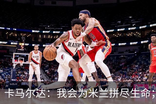 卡马尔达：我会为米兰拼尽生命；梅开二度很开心但这只是起点
